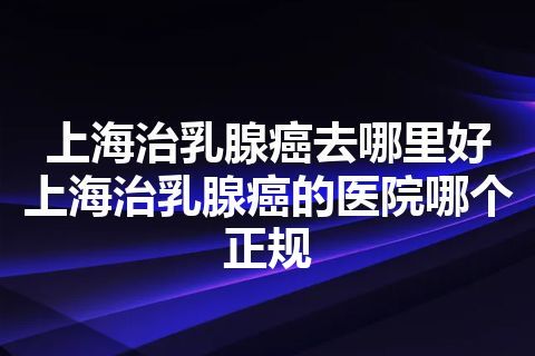 上海治乳腺癌去哪里好 上海治乳腺癌的医院哪个正规