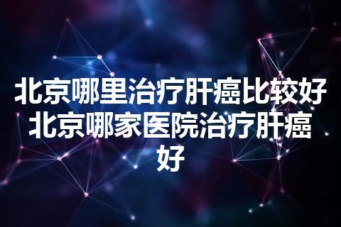 北京哪里治疗肝癌比较好 北京哪家医院治疗肝癌好