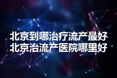 北京到哪治疗流产最好 北京治流产医院哪里好