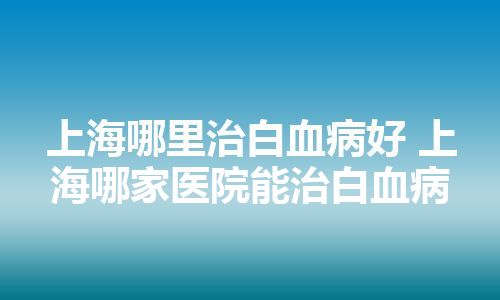 上海哪里治白血病好 上海哪家医院能治白血病