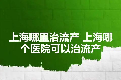 上海哪里治流产 上海哪个医院可以治流产