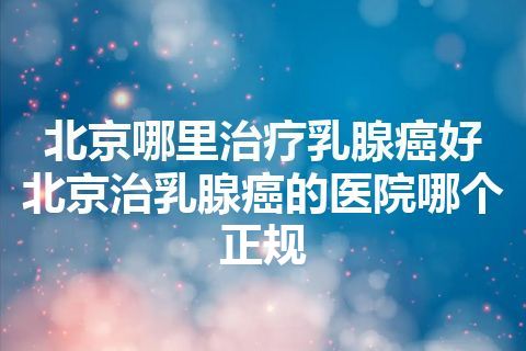 北京哪里治疗乳腺癌好 北京治乳腺癌的医院哪个正规