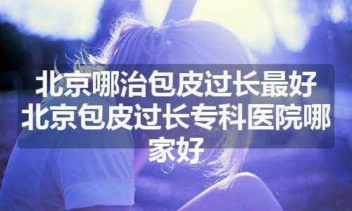 北京哪治包皮过长最好 北京包皮过长专科医院哪家好