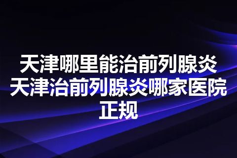 天津哪里能治前列腺炎 天津治前列腺炎哪家医院正规