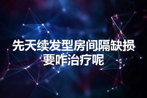 先天续发型房间隔缺损要咋治疗呢