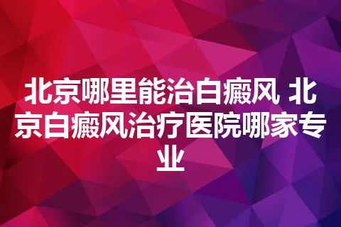 北京哪里能治白癜风 北京白癜风治疗医院哪家专业