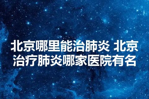 北京哪里能治肺炎 北京治疗肺炎哪家医院有名