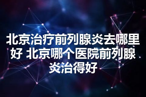 北京治疗前列腺炎去哪里好 北京哪个医院前列腺炎治得好