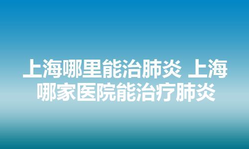 上海哪里能治肺炎 上海哪家医院能治疗肺炎