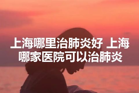 上海哪里治肺炎好 上海哪家医院可以治肺炎