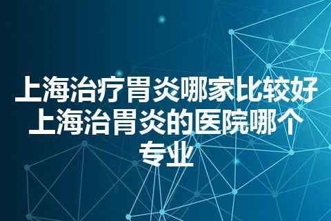 上海治疗胃炎哪家比较好 上海治胃炎的医院哪个专业