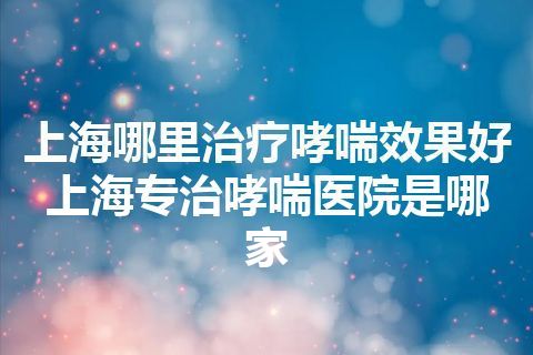 上海哪里治疗哮喘效果好 上海专治哮喘医院是哪家