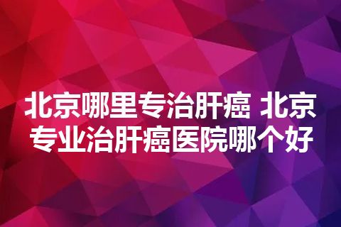 北京哪里专治肝癌 北京专业治肝癌医院哪个好