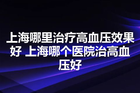 上海哪里治疗高血压效果好 上海哪个医院治高血压好