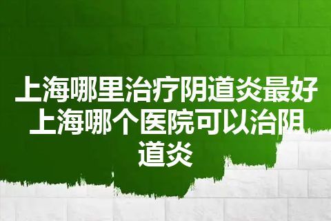 上海哪里治疗阴道炎最好 上海哪个医院可以治阴道炎