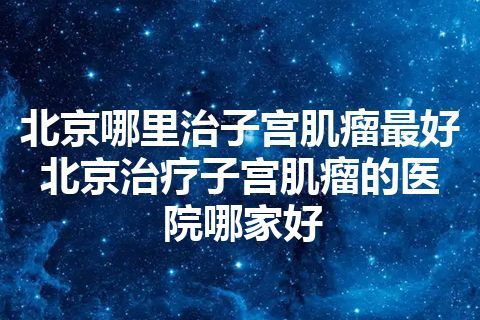 北京哪里治子宫肌瘤最好 北京治疗子宫肌瘤的医院哪家好