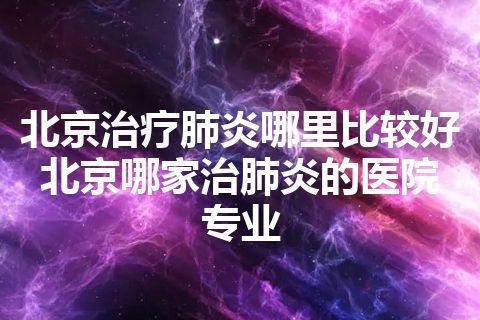 北京治疗肺炎哪里比较好 北京哪家治肺炎的医院专业