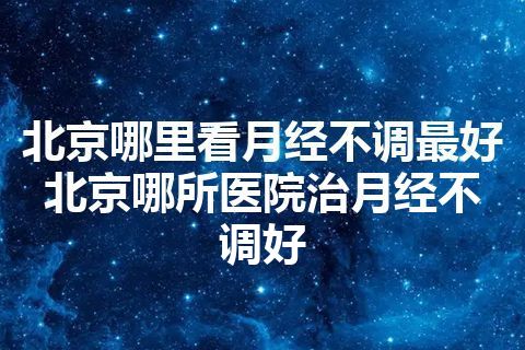 北京哪里看月经不调最好 北京哪所医院治月经不调好