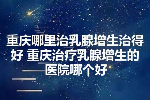 重庆哪里治乳腺增生治得好 重庆治疗乳腺增生的医院哪个好