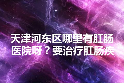 天津河东区哪里有肛肠医院呀？要治疗肛肠疾