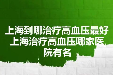 上海到哪治疗高血压最好 上海治疗高血压哪家医院有名