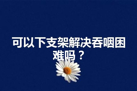 可以下支架解决吞咽困难吗？