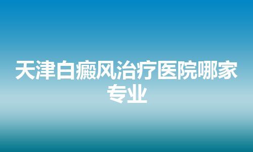 天津白癜风治疗医院哪家专业