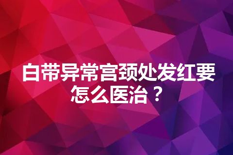 白带异常宫颈处发红要怎么医治？