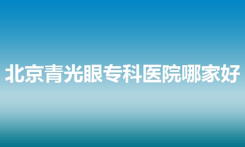 北京青光眼专科医院哪家好