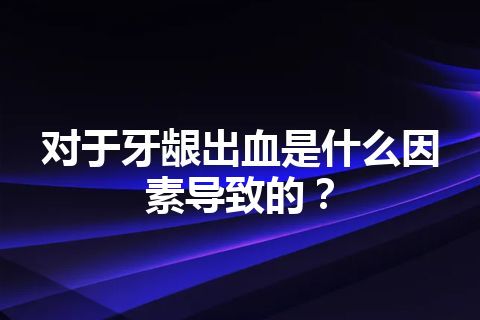 对于牙龈出血是什么因素导致的？