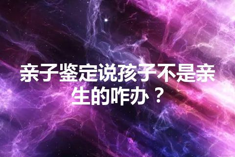 亲子鉴定说孩子不是亲生的咋办？