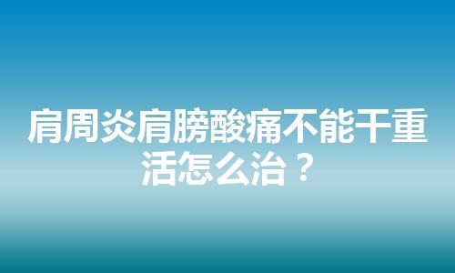 肩周炎肩膀酸痛不能干重活怎么治？