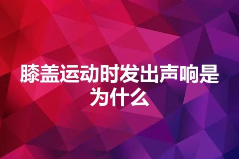 膝盖运动时发出声响是为什么