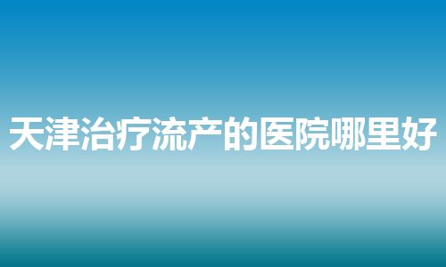 天津治疗流产的医院哪里好