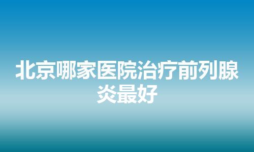 北京哪家医院治疗前列腺炎最好