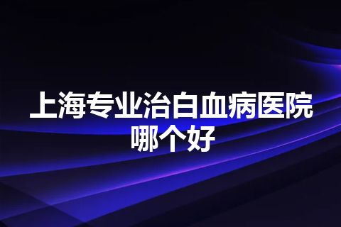 上海专业治白血病医院哪个好