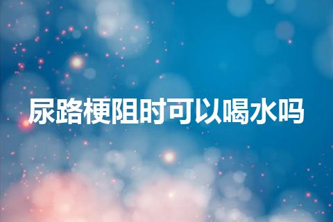 尿路梗阻时可以喝水吗