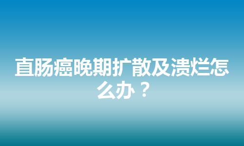 直肠癌晚期扩散及溃烂怎么办？