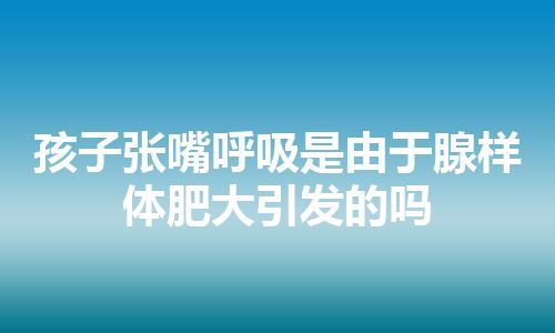 孩子张嘴呼吸是由于腺样体肥大引发的吗