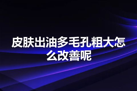 皮肤出油多毛孔粗大怎么改善呢