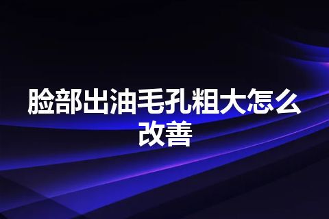 脸部出油毛孔粗大怎么改善