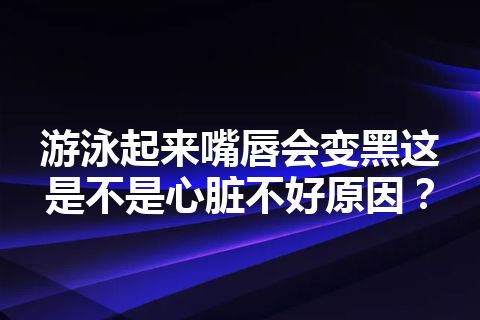 游泳起来嘴唇会变黑这是不是心脏不好原因？