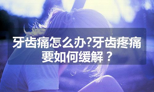 牙齿痛怎么办?牙齿疼痛要如何缓解？