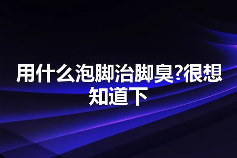 用什么泡脚治脚臭?很想知道下