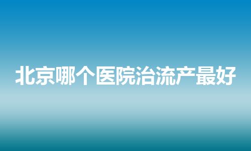 北京哪个医院治流产最好