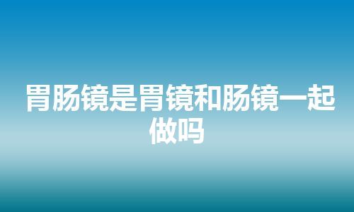 胃肠镜是胃镜和肠镜一起做吗