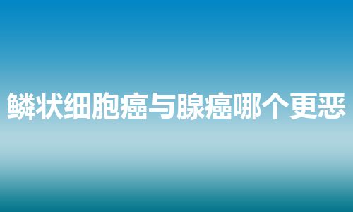 鳞状细胞癌与腺癌哪个更恶