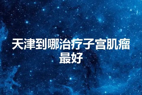 天津到哪治疗子宫肌瘤最好