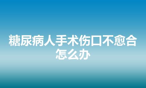 糖尿病人手术伤口不愈合怎么办