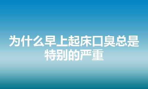 为什么早上起床口臭总是特别的严重